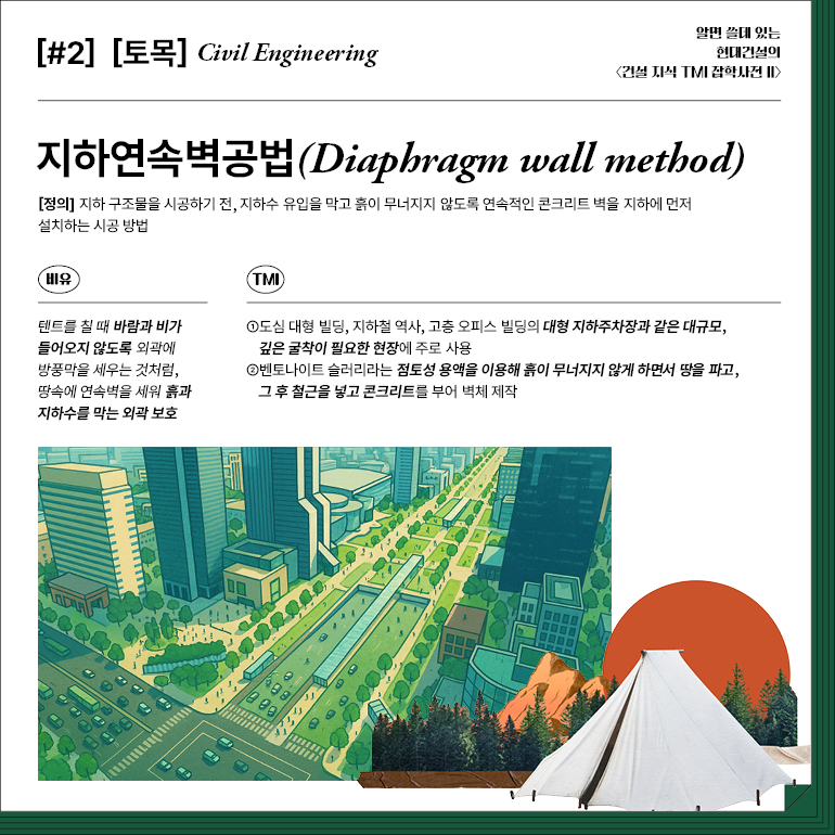 [#2] [토목] Civil Engineering  지하연속벽공법(Diaphragm wall method)  [정의] 지하 구조물을 시공하기 전, 지하수 유입을 막고 흙이 무너지지 않도록 연속적인 콘크리트 벽을 지하에 먼저 설치하는 시공 방법  비유  TMI  텐트를 칠 때 바람과 비가 들어오지 않도록 외곽에 방풍막을 세우는 것처럼, 땅속에 연속벽을 세워 흙과 지하수를 막는 외곽 보호  ①도심 대형 빌딩, 지하철 역사, 고층 오피스 빌딩의 대형 지하주차장과 같은 대규모, 깊은 굴착이 필요한 현장에 주로 사용  ②벤토나이트 슬러리라는 점토성 용액을 이용해 흙이 무너지지 않게 하면서 땅을 파고, 그 후 철근을 넣고 콘크리트를 부어 벽체 제작